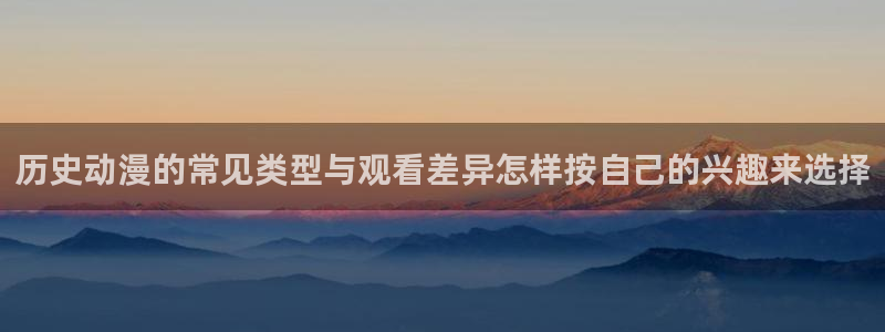 动漫推荐国漫：历史动漫的常见类型与观看差异怎样按自己的兴趣来选择